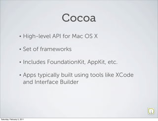 Cocoa
                    •   High-level API for Mac OS X

                    •   Set of frameworks

                    •   Includes FoundationKit, AppKit, etc.

                    •   Apps typically built using tools like XCode
                        and Interface Builder




Saturday, February 5, 2011
 