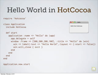 Hello World in HotCocoa
    require ‘hotcocoa’

    class Application
      include HotCocoa

      def start
        application :name => "Hello" do |app|
          app.delegate = self
          window :frame => [500,500,200,100], :title => "Hello" do |win|
            win << label(:text => "Hello World",:layout => {:start => false})
            win.will_close { exit }
          end
        end
      end
    end

    Application.new.start



Saturday, February 5, 2011
 