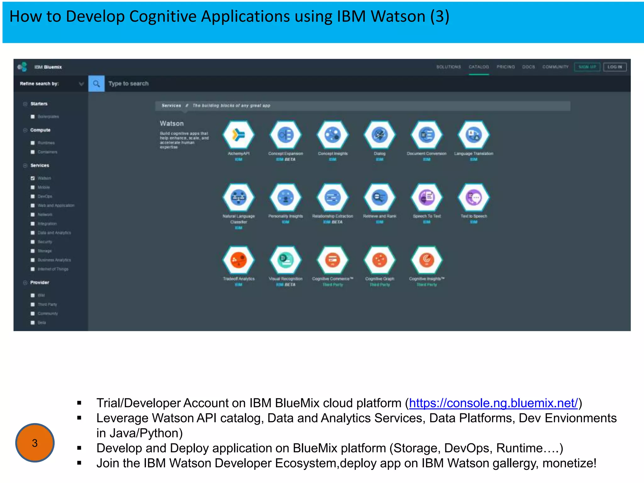 How to Develop Cognitive Applications using IBM Watson (3)
3
 Trial/Developer Account on IBM BlueMix cloud platform (https://console.ng.bluemix.net/)
 Leverage Watson API catalog, Data and Analytics Services, Data Platforms, Dev Envionments
in Java/Python)
 Develop and Deploy application on BlueMix platform (Storage, DevOps, Runtime….)
 Join the IBM Watson Developer Ecosystem,deploy app on IBM Watson gallergy, monetize!
 
