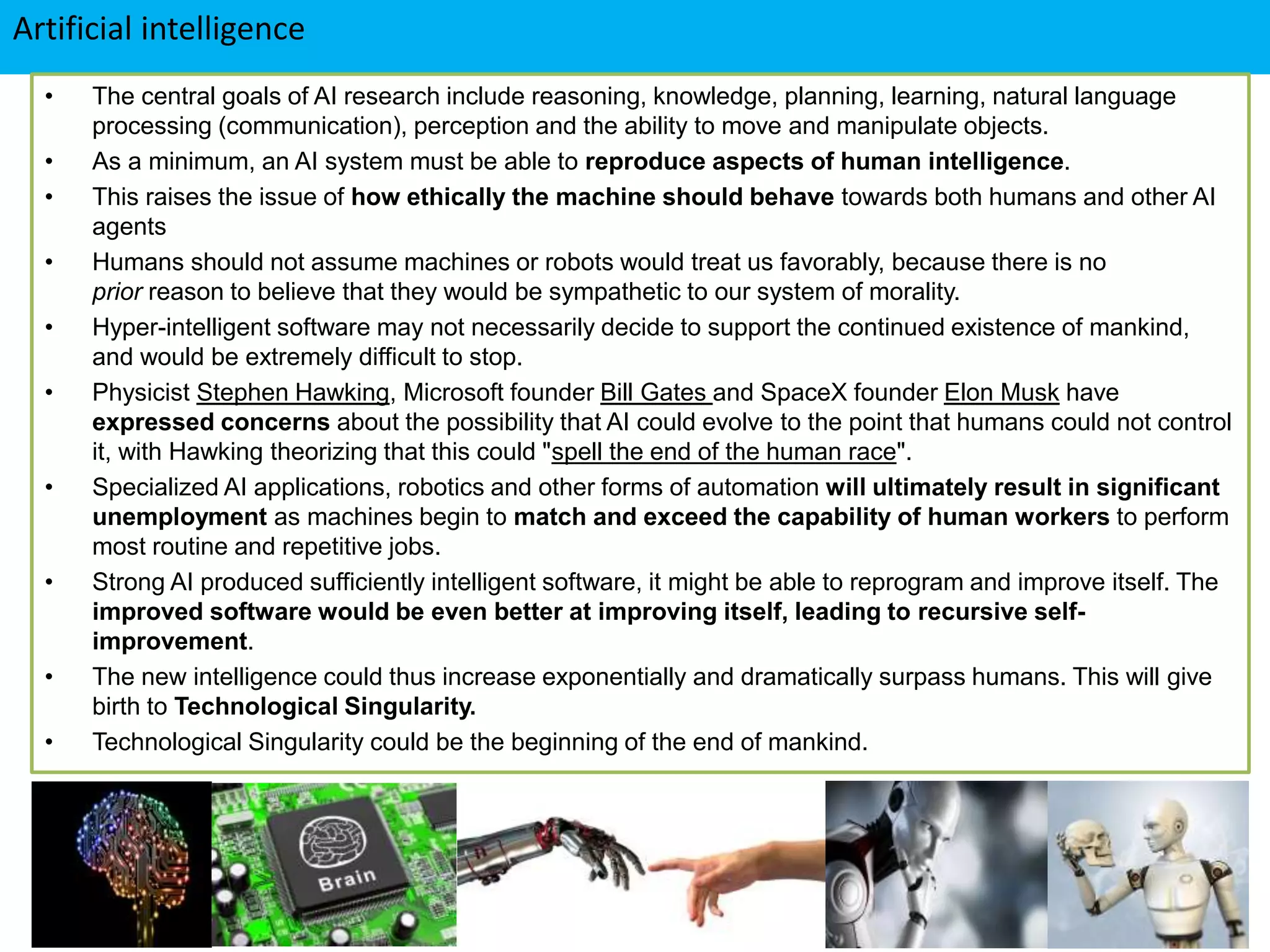 Artificial intelligence
• The central goals of AI research include reasoning, knowledge, planning, learning, natural language
processing (communication), perception and the ability to move and manipulate objects.
• As a minimum, an AI system must be able to reproduce aspects of human intelligence.
• This raises the issue of how ethically the machine should behave towards both humans and other AI
agents
• Humans should not assume machines or robots would treat us favorably, because there is no
prior reason to believe that they would be sympathetic to our system of morality.
• Hyper-intelligent software may not necessarily decide to support the continued existence of mankind,
and would be extremely difficult to stop.
• Physicist Stephen Hawking, Microsoft founder Bill Gates and SpaceX founder Elon Musk have
expressed concerns about the possibility that AI could evolve to the point that humans could not control
it, with Hawking theorizing that this could "spell the end of the human race".
• Specialized AI applications, robotics and other forms of automation will ultimately result in significant
unemployment as machines begin to match and exceed the capability of human workers to perform
most routine and repetitive jobs.
• Strong AI produced sufficiently intelligent software, it might be able to reprogram and improve itself. The
improved software would be even better at improving itself, leading to recursive self-
improvement.
• The new intelligence could thus increase exponentially and dramatically surpass humans. This will give
birth to Technological Singularity.
• Technological Singularity could be the beginning of the end of mankind.
 
