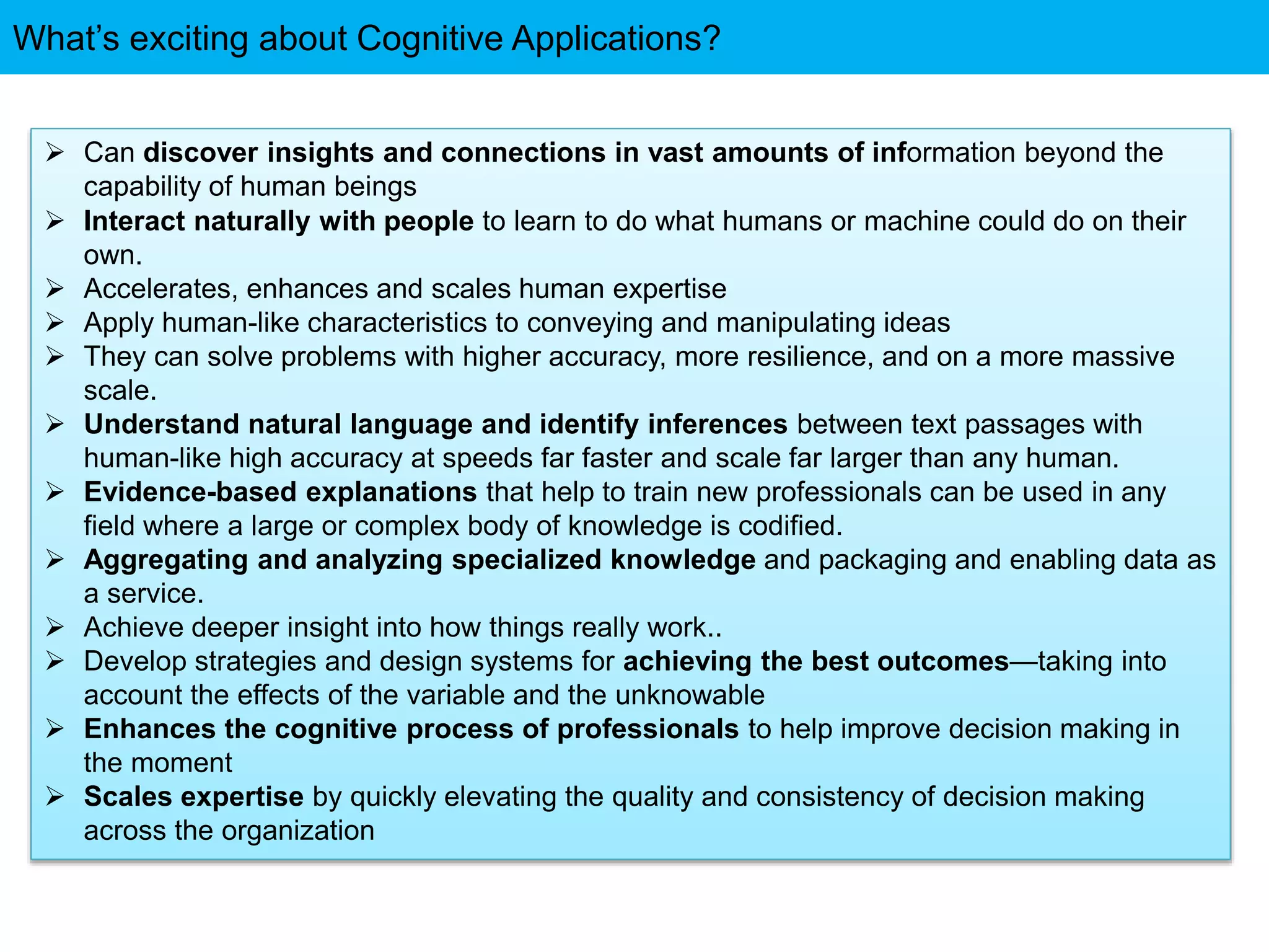 What’s exciting about Cognitive Applications?
 Can discover insights and connections in vast amounts of information beyond the
capability of human beings
 Interact naturally with people to learn to do what humans or machine could do on their
own.
 Accelerates, enhances and scales human expertise
 Apply human-like characteristics to conveying and manipulating ideas
 They can solve problems with higher accuracy, more resilience, and on a more massive
scale.
 Understand natural language and identify inferences between text passages with
human-like high accuracy at speeds far faster and scale far larger than any human.
 Evidence-based explanations that help to train new professionals can be used in any
field where a large or complex body of knowledge is codified.
 Aggregating and analyzing specialized knowledge and packaging and enabling data as
a service.
 Achieve deeper insight into how things really work..
 Develop strategies and design systems for achieving the best outcomes—taking into
account the effects of the variable and the unknowable
 Enhances the cognitive process of professionals to help improve decision making in
the moment
 Scales expertise by quickly elevating the quality and consistency of decision making
across the organization
 