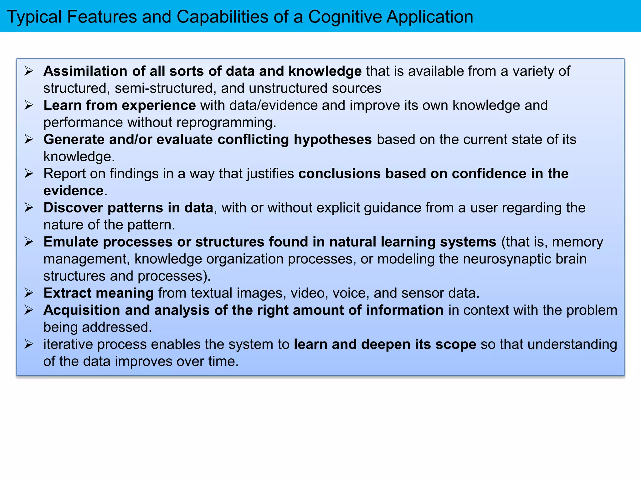 Typical Features and Capabilities of a Cognitive Application
 Assimilation of all sorts of data and knowledge that is available from a variety of
structured, semi-structured, and unstructured sources
 Learn from experience with data/evidence and improve its own knowledge and
performance without reprogramming.
 Generate and/or evaluate conflicting hypotheses based on the current state of its
knowledge.
 Report on findings in a way that justifies conclusions based on confidence in the
evidence.
 Discover patterns in data, with or without explicit guidance from a user regarding the
nature of the pattern.
 Emulate processes or structures found in natural learning systems (that is, memory
management, knowledge organization processes, or modeling the neurosynaptic brain
structures and processes).
 Extract meaning from textual images, video, voice, and sensor data.
 Acquisition and analysis of the right amount of information in context with the problem
being addressed.
 iterative process enables the system to learn and deepen its scope so that understanding
of the data improves over time.
 