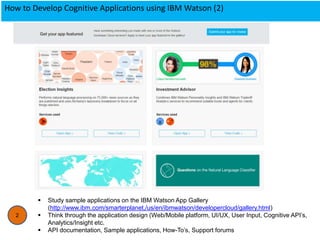 How to Develop Cognitive Applications using IBM Watson (2)
2
 Study sample applications on the IBM Watson App Gallery
(http://www.ibm.com/smarterplanet,/us/en/ibmwatson/developercloud/gallery.html)
 Think through the application design (Web/Mobile platform, UI/UX, User Input, Cognitive API’s,
Analytics/Insight etc.
 API documentation, Sample applications, How-To’s, Support forums
 