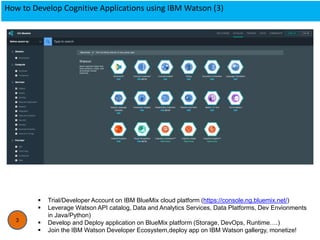 How to Develop Cognitive Applications using IBM Watson (3)
3
 Trial/Developer Account on IBM BlueMix cloud platform (https://console.ng.bluemix.net/)
 Leverage Watson API catalog, Data and Analytics Services, Data Platforms, Dev Envionments
in Java/Python)
 Develop and Deploy application on BlueMix platform (Storage, DevOps, Runtime….)
 Join the IBM Watson Developer Ecosystem,deploy app on IBM Watson gallergy, monetize!
 
