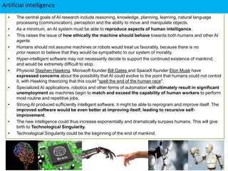 Artificial intelligence
• The central goals of AI research include reasoning, knowledge, planning, learning, natural language
processing (communication), perception and the ability to move and manipulate objects.
• As a minimum, an AI system must be able to reproduce aspects of human intelligence.
• This raises the issue of how ethically the machine should behave towards both humans and other AI
agents
• Humans should not assume machines or robots would treat us favorably, because there is no
prior reason to believe that they would be sympathetic to our system of morality.
• Hyper-intelligent software may not necessarily decide to support the continued existence of mankind,
and would be extremely difficult to stop.
• Physicist Stephen Hawking, Microsoft founder Bill Gates and SpaceX founder Elon Musk have
expressed concerns about the possibility that AI could evolve to the point that humans could not control
it, with Hawking theorizing that this could "spell the end of the human race".
• Specialized AI applications, robotics and other forms of automation will ultimately result in significant
unemployment as machines begin to match and exceed the capability of human workers to perform
most routine and repetitive jobs.
• Strong AI produced sufficiently intelligent software, it might be able to reprogram and improve itself. The
improved software would be even better at improving itself, leading to recursive self-
improvement.
• The new intelligence could thus increase exponentially and dramatically surpass humans. This will give
birth to Technological Singularity.
• Technological Singularity could be the beginning of the end of mankind.
 