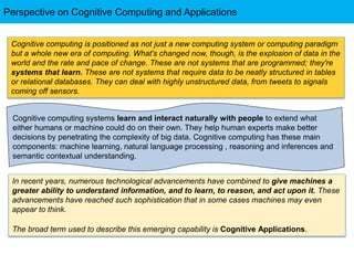 Cognitive computing systems learn and interact naturally with people to extend what
either humans or machine could do on their own. They help human experts make better
decisions by penetrating the complexity of big data. Cognitive computing has these main
components: machine learning, natural language processing , reasoning and inferences and
semantic contextual understanding.
Cognitive computing is positioned as not just a new computing system or computing paradigm
but a whole new era of computing. What's changed now, though, is the explosion of data in the
world and the rate and pace of change. These are not systems that are programmed; they're
systems that learn. These are not systems that require data to be neatly structured in tables
or relational databases. They can deal with highly unstructured data, from tweets to signals
coming off sensors.
In recent years, numerous technological advancements have combined to give machines a
greater ability to understand information, and to learn, to reason, and act upon it. These
advancements have reached such sophistication that in some cases machines may even
appear to think.
The broad term used to describe this emerging capability is Cognitive Applications.
Perspective on Cognitive Computing and Applications
 