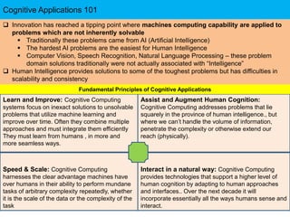 Cognitive Applications 101
Speed & Scale: Cognitive Computing
harnesses the clear advantage machines have
over humans in their ability to perform mundane
tasks of arbitrary complexity repeatedly, whether
it is the scale of the data or the complexity of the
task
Interact in a natural way: Cognitive Computing
provides technologies that support a higher level of
human cognition by adapting to human approaches
and interfaces.. Over the next decade it will
incorporate essentially all the ways humans sense and
interact.
Learn and Improve: Cognitive Computing
systems focus on inexact solutions to unsolvable
problems that utilize machine learning and
improve over time. Often they combine multiple
approaches and must integrate them efficiently
They must learn from humans , in more and
more seamless ways.
Assist and Augment Human Cognition:
Cognitive Computing addresses problems that lie
squarely in the province of human intelligence., but
where we can’t handle the volume of information,
penetrate the complexity or otherwise extend our
reach (physically).
 Innovation has reached a tipping point where machines computing capability are applied to
problems which are not inherently solvable
 Traditionally these problems came from AI (Artificial Intelligence)
 The hardest AI problems are the easiest for Human Intelligence
 Computer Vision, Speech Recognition, Natural Language Processing – these problem
domain solutions traditionally were not actually associated with “Intelligence”
 Human Intelligence provides solutions to some of the toughest problems but has difficulties in
scalability and consistency
Fundamental Principles of Cognitive Applications
 