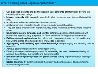 What’s exciting about Cognitive Applications?
 Can discover insights and connections in vast amounts of information beyond the
capability of human beings
 Interact naturally with people to learn to do what humans or machine could do on their
own.
 Accelerates, enhances and scales human expertise
 Apply human-like characteristics to conveying and manipulating ideas
 They can solve problems with higher accuracy, more resilience, and on a more massive
scale.
 Understand natural language and identify inferences between text passages with
human-like high accuracy at speeds far faster and scale far larger than any human.
 Evidence-based explanations that help to train new professionals can be used in any
field where a large or complex body of knowledge is codified.
 Aggregating and analyzing specialized knowledge and packaging and enabling data as
a service.
 Achieve deeper insight into how things really work..
 Develop strategies and design systems for achieving the best outcomes—taking into
account the effects of the variable and the unknowable
 Enhances the cognitive process of professionals to help improve decision making in
the moment
 Scales expertise by quickly elevating the quality and consistency of decision making
across the organization
 