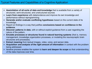 Typical Features and Capabilities of a Cognitive Application
 Assimilation of all sorts of data and knowledge that is available from a variety of
structured, semi-structured, and unstructured sources
 Learn from experience with data/evidence and improve its own knowledge and
performance without reprogramming.
 Generate and/or evaluate conflicting hypotheses based on the current state of its
knowledge.
 Report on findings in a way that justifies conclusions based on confidence in the
evidence.
 Discover patterns in data, with or without explicit guidance from a user regarding the
nature of the pattern.
 Emulate processes or structures found in natural learning systems (that is, memory
management, knowledge organization processes, or modeling the neurosynaptic brain
structures and processes).
 Extract meaning from textual images, video, voice, and sensor data.
 Acquisition and analysis of the right amount of information in context with the problem
being addressed.
 iterative process enables the system to learn and deepen its scope so that understanding
of the data improves over time.
 