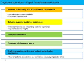 Cognitive Applications – Digital Transformation Potential
8
• Rethink current operating models
• Processes Improvements
Increase productivity and achieve better performance
• Better connections and outstanding customer experience
• Superior Customer Insights
Deliver a superior customer experience
Ultra-personalization
Empower all classes of users
• Uncover patterns, opportunities and correlations previously impossible to find
Analyze everything within and outside organization
boundaries
 