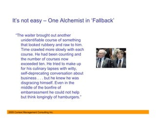 It’s not easy – One Alchemist in ‘Fallback’

      “The waiter brought out another
         unidentifiable course of something
         that looked rubbery and raw to him.
         Time crawled more slowly with each
         course. He had been counting and
         the number of courses now
         exceeded ten. He tried to make up
         for his culinary lapses with witty,
         self-deprecating conversation about
         business . . . but he knew he was
         disgracing himself. Even in the
         middle of the bonfire of
         embarrassment he could not help
         but think longingly of hamburgers.”


2009 Context Management Consulting Inc.
 