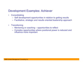 Development Examples: Achiever
      •   Consolidating
           – Self development opportunities in relation to getting results
           – Facilitative, strategic and results oriented leadership approach

      •   Transitioning
           – Mentoring or coaching – opportunities to reflect
           – Complex opportunities where positional power is reduced and
             influence more important




2009 Context Management Consulting Inc.
 