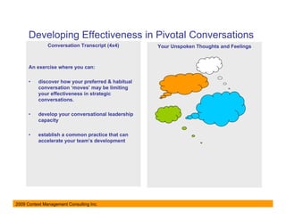 Developing Effectiveness in Pivotal Conversations
               Conversation Transcript (4x4)       Your Unspoken Thoughts and Feelings



      An exercise where you can:

      •   discover how your preferred & habitual
          conversation ‘moves’ may be limiting
          your effectiveness in strategic
          conversations.

      •   develop your conversational leadership
          capacity

      •   establish a common practice that can
          accelerate your team’s development




2009 Context Management Consulting Inc.
 