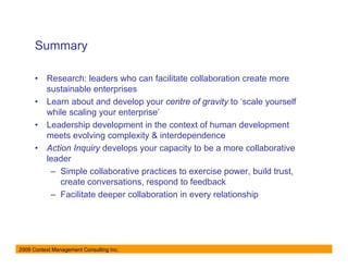 Summary

      •   Research: leaders who can facilitate collaboration create more
          sustainable enterprises
      •   Learn about and develop your centre of gravity to ‘scale yourself
          while scaling your enterprise’
      •   Leadership development in the context of human development
          meets evolving complexity & interdependence
      •   Action Inquiry develops your capacity to be a more collaborative
          leader
           – Simple collaborative practices to exercise power, build trust,
              create conversations, respond to feedback
           – Facilitate deeper collaboration in every relationship




2009 Context Management Consulting Inc.
 