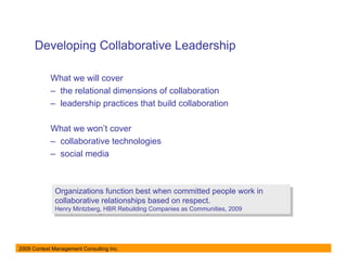 Developing Collaborative Leadership

            What we will cover
            – the relational dimensions of collaboration
            – leadership practices that build collaboration

            What we won’t cover
            – collaborative technologies
            – social media



              Organizations function best when committed people work in
               Organizations function best when committed people work in
              collaborative relationships based on respect.
               collaborative relationships based on respect.
              Henry Mintzberg, HBR Rebuilding Companies as Communities, 2009
               Henry Mintzberg, HBR Rebuilding Companies as Communities, 2009




2009 Context Management Consulting Inc.
 