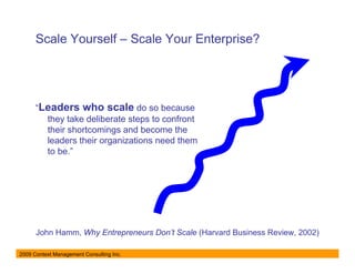 Scale Yourself – Scale Your Enterprise?




      “Leaders who scale do so because
        they take deliberate steps to confront
        their shortcomings and become the
        leaders their organizations need them
        to be.”




      John Hamm, Why Entrepreneurs Don’t Scale (Harvard Business Review, 2002)

2009 Context Management Consulting Inc.
 