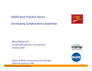 MaRS Best Practice Series

         Developing Collaborative Leadership




          Mary Stacey M.A.
          Context Management Consulting Inc.
          October 2009




          Hosted by MaRS in partnership with Kingbridge
          Additional support by CIBC
2009 Context Management Consulting Inc.
 