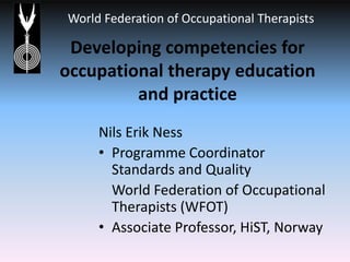 Developing competencies for occupational therapy education and practice Nils Erik Ness Programme Coordinator Standards and Quality  	World Federation of Occupational Therapists (WFOT) Associate Professor, HiST, Norway 
