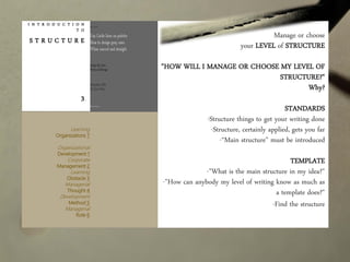 I N T R O D U C T I O N
T O
S T R U C T U R E
3
Manage or choose
your LEVEL of STRUCTURE
"HOW WILL I MANAGE OR CHOOSE MY LEVEL OF
STRUCTURE?"
Why?
STANDARDS
-Structure things to get your writing done
-Structure, certainly applied, gets you far
-“Main structure" must be introduced
TEMPLATE
-"What is the main structure in my idea?"
-"How can anybody my level of writing know as much as
a template does?"
-Find the structure
Learning
Organizations 7
Organizational
Development 1
Corporate
Management 2
Learning
Obstacle 3
Managerial
Thought 4
Development
Method 5
Managerial
Role 6
 