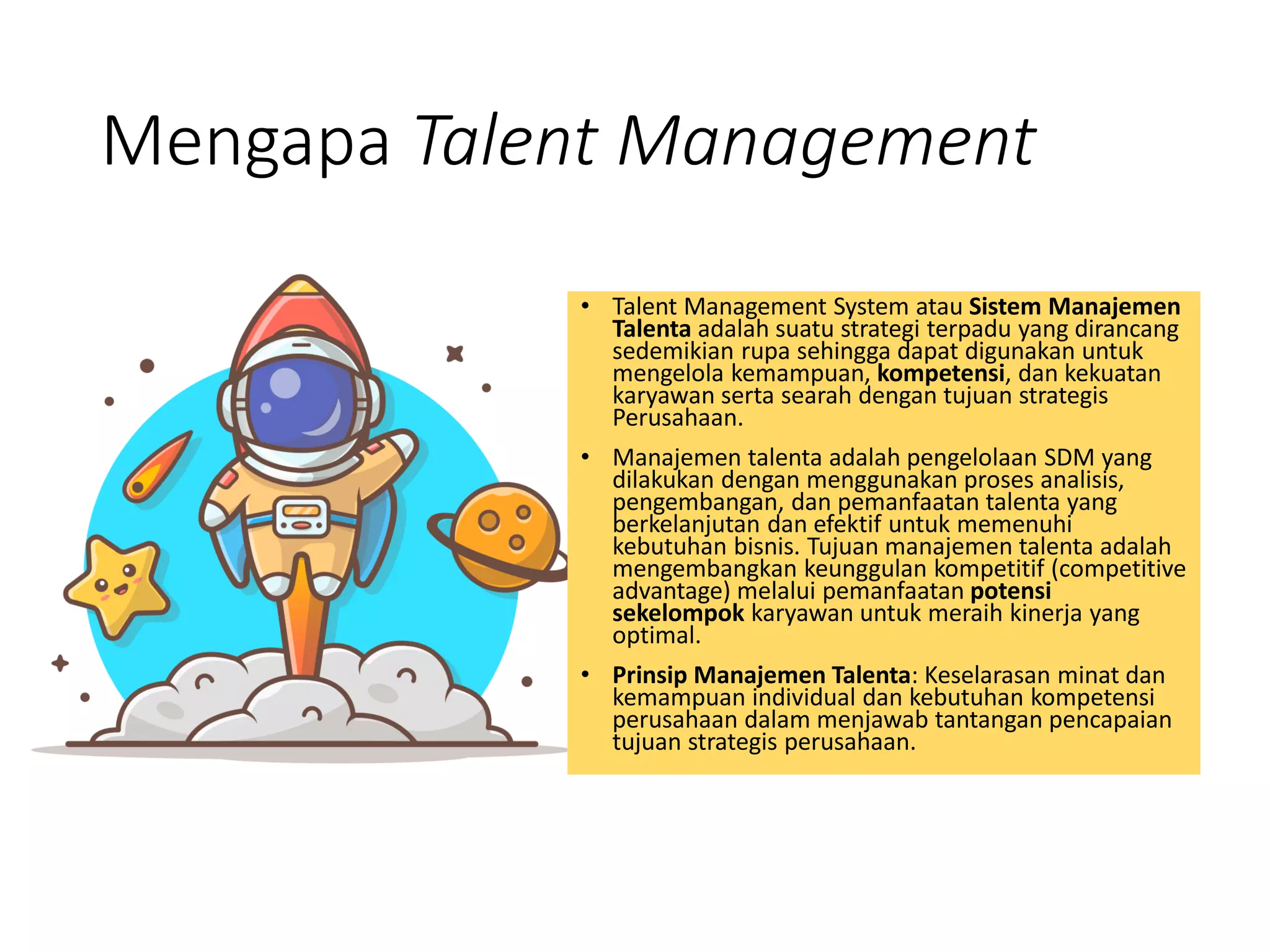 Mengapa Talent Management
• Talent Management System atau Sistem Manajemen
Talenta adalah suatu strategi terpadu yang dirancang
sedemikian rupa sehingga dapat digunakan untuk
mengelola kemampuan, kompetensi, dan kekuatan
karyawan serta searah dengan tujuan strategis
Perusahaan.
• Manajemen talenta adalah pengelolaan SDM yang
dilakukan dengan menggunakan proses analisis,
pengembangan, dan pemanfaatan talenta yang
berkelanjutan dan efektif untuk memenuhi
kebutuhan bisnis. Tujuan manajemen talenta adalah
mengembangkan keunggulan kompetitif (competitive
advantage) melalui pemanfaatan potensi
sekelompok karyawan untuk meraih kinerja yang
optimal.
• Prinsip Manajemen Talenta: Keselarasan minat dan
kemampuan individual dan kebutuhan kompetensi
perusahaan dalam menjawab tantangan pencapaian
tujuan strategis perusahaan.
 