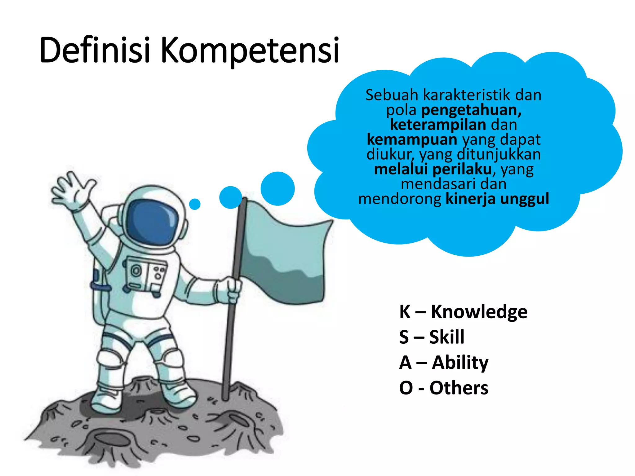 Definisi Kompetensi
Sebuah karakteristik dan
pola pengetahuan,
keterampilan dan
kemampuan yang dapat
diukur, yang ditunjukkan
melalui perilaku, yang
mendasari dan
mendorong kinerja unggul
K – Knowledge
S – Skill
A – Ability
O - Others
 