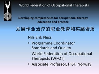 Developing competencies for occupational therapy education and practice 发展作业治疗的职业教育和实践资质 Nils Erik Ness Programme Coordinator Standards and Quality  	World Federation of Occupational Therapists (WFOT) Associate Professor, HiST, Norway 