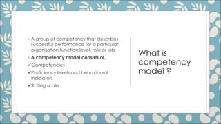 What is
competency
model ?
◦ A group of competency that describes
successful performance for a particular
organisation,function,level, role or job
◦ A competency model consists of,
üCompetencies
üProficiency levels and behavioural
indicators
üRating scale
 