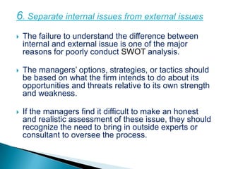 6. Separate internal issues from external issues
   The failure to understand the difference between
    internal and external issue is one of the major
    reasons for poorly conduct SWOT analysis.

   The managers’ options, strategies, or tactics should
    be based on what the firm intends to do about its
    opportunities and threats relative to its own strength
    and weakness.

   If the managers find it difficult to make an honest
    and realistic assessment of these issue, they should
    recognize the need to bring in outside experts or
    consultant to oversee the process.
 