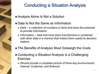  Analysis Alone Is Not a Solution
 Data Is Not the Same as Information
 Data – a collection of numbers or facts that have the potential
to provide information
 Information – data that have been transformed or combined
with other data in a manner that makes them useful to decision
makers
 The Benefits of Analysis Must Outweigh the Costs
 Conducting a Situation Analysis is a Challenging
Exercise
 Should provide a complete picture of three key environments:
Internal, Customer, and External
Conducting a Situation Analysis
3
 