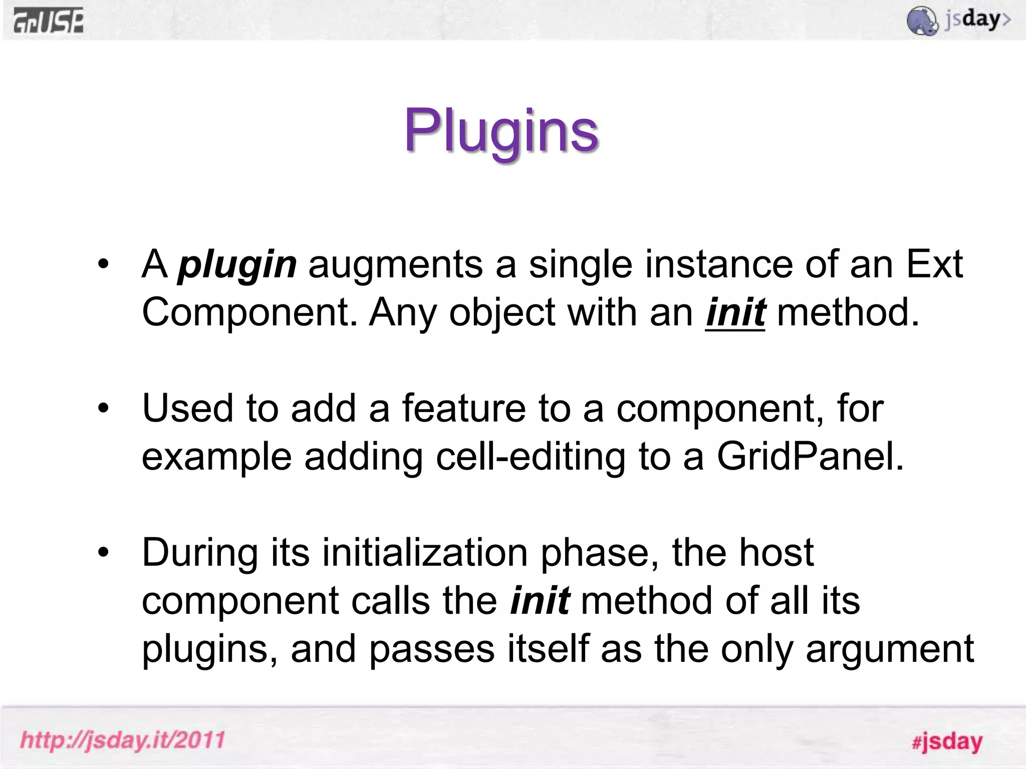 Ext.Component lifecycle and template methods* Initialization (constructor, initComponent)       - Configuration, setup etc...* Rendering (onRender, afterRender)	- Add additional elements and markup* Layout (afterLayout)	- Executed after the component has been laid out* Destruction (onDestroy)        - Clean up after yourself, destroy elements etc.