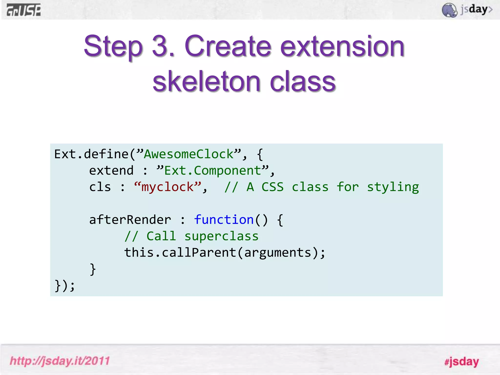 Class propertiesThe properties and methods you define for your class are added to the prototype of your class.Ext.define('MyClass', {	extend: ’Ext.TabPanel’,    favoriteTab : 3,   someFunction : function() { ... }});console.log(MyClass.prototype.favoriteTab); // => 3