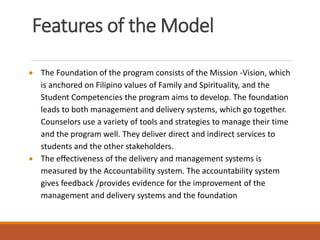 Features of the Model
 The Foundation of the program consists of the Mission -Vision, which
is anchored on Filipino values of Family and Spirituality, and the
Student Competencies the program aims to develop. The foundation
leads to both management and delivery systems, which go together.
Counselors use a variety of tools and strategies to manage their time
and the program well. They deliver direct and indirect services to
students and the other stakeholders.
 The effectiveness of the delivery and management systems is
measured by the Accountability system. The accountability system
gives feedback /provides evidence for the improvement of the
management and delivery systems and the foundation
 