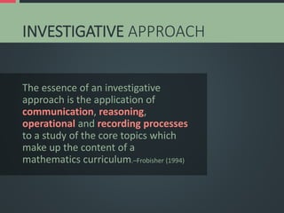 INVESTIGATIVE APPROACH
The essence of an investigative
approach is the application of
communication, reasoning,
operational and recording processes
to a study of the core topics which
make up the content of a
mathematics curriculum.–Frobisher (1994)
 