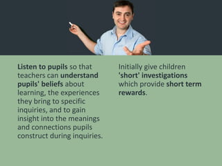 Listen to pupils so that
teachers can understand
pupils' beliefs about
learning, the experiences
they bring to specific
inquiries, and to gain
insight into the meanings
and connections pupils
construct during inquiries.
Initially give children
'short' investigations
which provide short term
rewards.
 