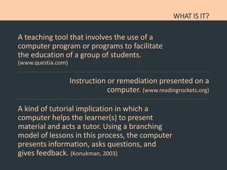 WHAT IS IT?
A teaching tool that involves the use of a
computer program or programs to facilitate
the education of a group of students.
(www.questia.com)
Instruction or remediation presented on a
computer. (www.readingrockets.org)
A kind of tutorial implication in which a
computer helps the learner(s) to present
material and acts a tutor. Using a branching
model of lessons in this process, the computer
presents information, asks questions, and
gives feedback. (Konukman, 2003)
 