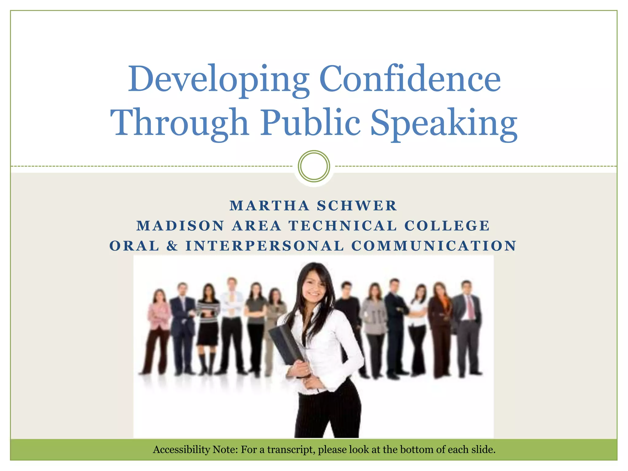 Developing Confidence
Through Public Speaking
MARTHA SCHWER
MADISON AREA TECHNICAL COLLEGE
ORAL & INTERPERSONAL COMMUNICATION

Accessibility Note: For a transcript, please look at the bottom of each slide.

 