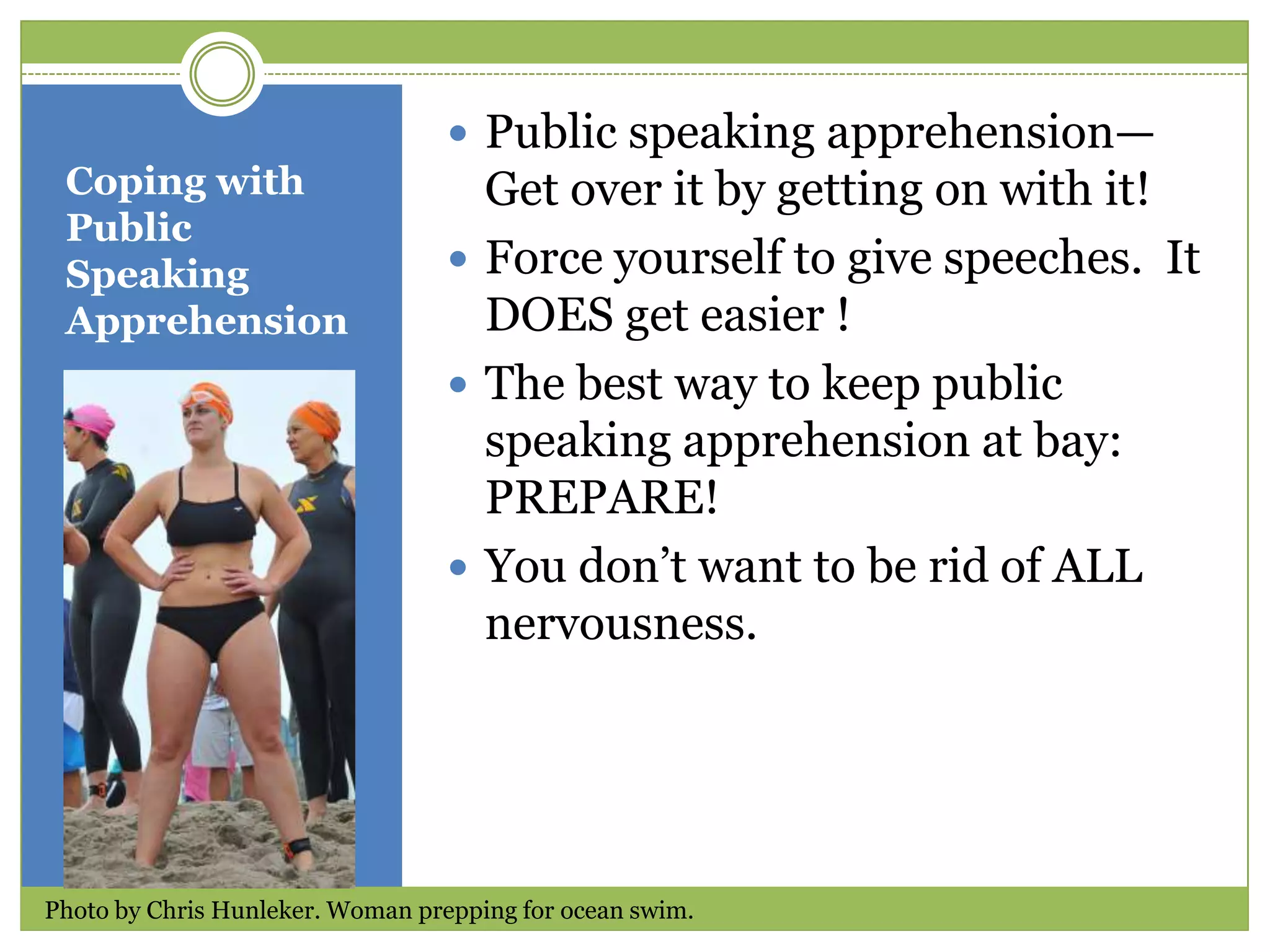  Public speaking apprehension—
Coping with
Public
Speaking
Apprehension

Get over it by getting on with it!
 Force yourself to give speeches. It
DOES get easier !
 The best way to keep public
speaking apprehension at bay:
PREPARE!
 You don’t want to be rid of ALL
nervousness.

Photo by Chris Hunleker. Woman prepping for ocean swim.

 