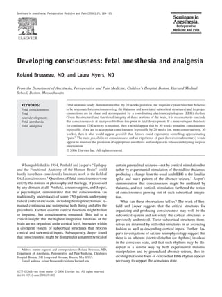 Seminars in Anesthesia, Perioperative Medicine and Pain (2006) 25, 189-195




Developing consciousness: fetal anesthesia and analgesia
Roland Brusseau, MD, and Laura Myers, MD

From the Department of Anesthesia, Perioperative and Pain Medicine, Children’s Hospital Boston, Harvard Medical
School, Boston, Massachusetts


   KEYWORDS:                           Fetal anatomic study demonstrates that, by 20 weeks gestation, the requisite cytoarchitecture believed
   Fetal consciousness;                to be necessary for consciousness (eg, the thalamus and associated subcortical structures) and its proper
   Fetal                               connections are in place and accompanied by a coordinating electroencephalogram (EEG) rhythm.
   neurodevelopment;                   Given the structural and functional integrity of these portions of the brain, it is reasonable to conclude
   Fetal anesthesia;                   that consciousness is at least possible from this point in fetal development. If a more stringent threshold
   Fetal analgesia                     for continuous EEG activity is required, then it would appear that by 30 weeks gestation, consciousness
                                       is possible. If we are to accept that consciousness is possible by 20 weeks (or, more conservatively, 30
                                       weeks), then it also would appear possible that fetuses could experience something approximating
                                       “pain.” The mere possibility of consciousness and an experience of pain (however rudimentary) would
                                       appear to mandate the provision of appropriate anesthesia and analgesia to fetuses undergoing surgical
                                       intervention.
                                       © 2006 Elsevier Inc. All rights reserved.



    When published in 1954, Penﬁeld and Jasper’s “Epilepsy                   certain generalized seizures—not by cortical stimulation but
and the Functional Anatomy of the Human Brain” could                         rather by experimental stimulation of the midline thalamus,
hardly have been considered a landmark work in the ﬁeld of                   producing a change from the usual adult EEG to the familiar
fetal consciousness.1 Questions of fetal consciousness were                  spike and wave pattern of the absence seizure.1 Jasper’s
strictly the domain of philosophy and theology, if possessed                 demonstration that consciousness might be mediated by
by any domain at all. Penﬁeld, a neurosurgeon, and Jasper,                   thalamic, and not cortical, stimulation furthered the notion
a psychologist, demonstrated that the consciousness (as                      of consciousness growing out of such subcortical integra-
traditionally understood) of some 750 patients undergoing                    tion.
radical cortical excisions, including hemispherectomies, re-                    What can these observations tell us? The work of Pen-
mained continuous and unimpaired both during and after the                   ﬁeld and Jasper suggests that the critical structures for
procedures. Certain discrete cortical functions might be lost                organizing and producing consciousness may well be the
or impaired, but consciousness remained. This led to a                       subcortical system and not solely the cortical structures as
critical insight: that the highest integrative functions of the              previously understood. These subcortical structures them-
brain are not organized at the cortical level, but rather within             selves are informed by still other structures in an ascending
a divergent system of subcortical structures that process                    fashion as well as descending cortical inputs. Further, Jas-
cortical and subcortical inputs. Subsequently, Jasper found                  per’s investigations of seizure neurophysiology suggest that
that consciousness might be disrupted in a manner typical of                 there is an inherent electrical rhythm (or rhythms) involved
                                                                             in the conscious state, and that such rhythms may be dis-
                                                                             rupted in a similar way by both experimental thalamic
   Address reprint requests and correspondence: Roland Brusseau, MD,
Department of Anesthesia, Perioperative and Pain Medicine, Children’s
                                                                             manipulation and by generalized absence seizure, thus in-
Hospital Boston, 300 Longwood Avenue, Boston, MA 02115.                      dicating that some form of concordant EEG rhythm appears
   E-mail address: roland.brusseau@childrens.harvard.edu.                    necessary to support the conscious state.

0277-0326/$ -see front matter © 2006 Elsevier Inc. All rights reserved.
doi:10.1053/j.sane.2006.09.002
 