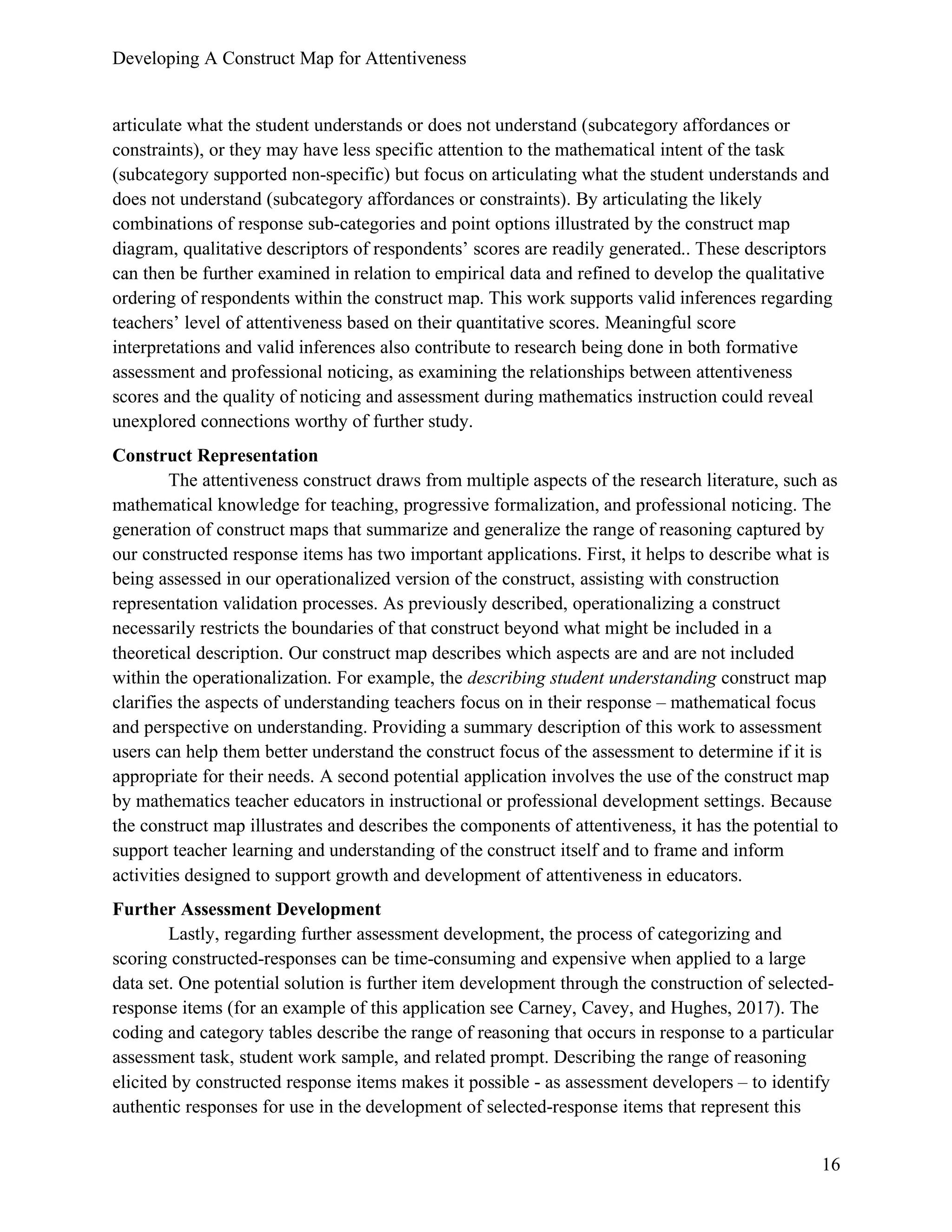 Developing A Construct Map for Attentiveness
16
articulate what the student understands or does not understand (subcategory affordances or
constraints), or they may have less specific attention to the mathematical intent of the task
(subcategory supported non-specific) but focus on articulating what the student understands and
does not understand (subcategory affordances or constraints). By articulating the likely
combinations of response sub-categories and point options illustrated by the construct map
diagram, qualitative descriptors of respondents’ scores are readily generated.. These descriptors
can then be further examined in relation to empirical data and refined to develop the qualitative
ordering of respondents within the construct map. This work supports valid inferences regarding
teachers’ level of attentiveness based on their quantitative scores. Meaningful score
interpretations and valid inferences also contribute to research being done in both formative
assessment and professional noticing, as examining the relationships between attentiveness
scores and the quality of noticing and assessment during mathematics instruction could reveal
unexplored connections worthy of further study.
Construct Representation
The attentiveness construct draws from multiple aspects of the research literature, such as
mathematical knowledge for teaching, progressive formalization, and professional noticing. The
generation of construct maps that summarize and generalize the range of reasoning captured by
our constructed response items has two important applications. First, it helps to describe what is
being assessed in our operationalized version of the construct, assisting with construction
representation validation processes. As previously described, operationalizing a construct
necessarily restricts the boundaries of that construct beyond what might be included in a
theoretical description. Our construct map describes which aspects are and are not included
within the operationalization. For example, the describing student understanding construct map
clarifies the aspects of understanding teachers focus on in their response – mathematical focus
and perspective on understanding. Providing a summary description of this work to assessment
users can help them better understand the construct focus of the assessment to determine if it is
appropriate for their needs. A second potential application involves the use of the construct map
by mathematics teacher educators in instructional or professional development settings. Because
the construct map illustrates and describes the components of attentiveness, it has the potential to
support teacher learning and understanding of the construct itself and to frame and inform
activities designed to support growth and development of attentiveness in educators.
Further Assessment Development
Lastly, regarding further assessment development, the process of categorizing and
scoring constructed-responses can be time-consuming and expensive when applied to a large
data set. One potential solution is further item development through the construction of selected-
response items (for an example of this application see Carney, Cavey, and Hughes, 2017). The
coding and category tables describe the range of reasoning that occurs in response to a particular
assessment task, student work sample, and related prompt. Describing the range of reasoning
elicited by constructed response items makes it possible - as assessment developers – to identify
authentic responses for use in the development of selected-response items that represent this
 