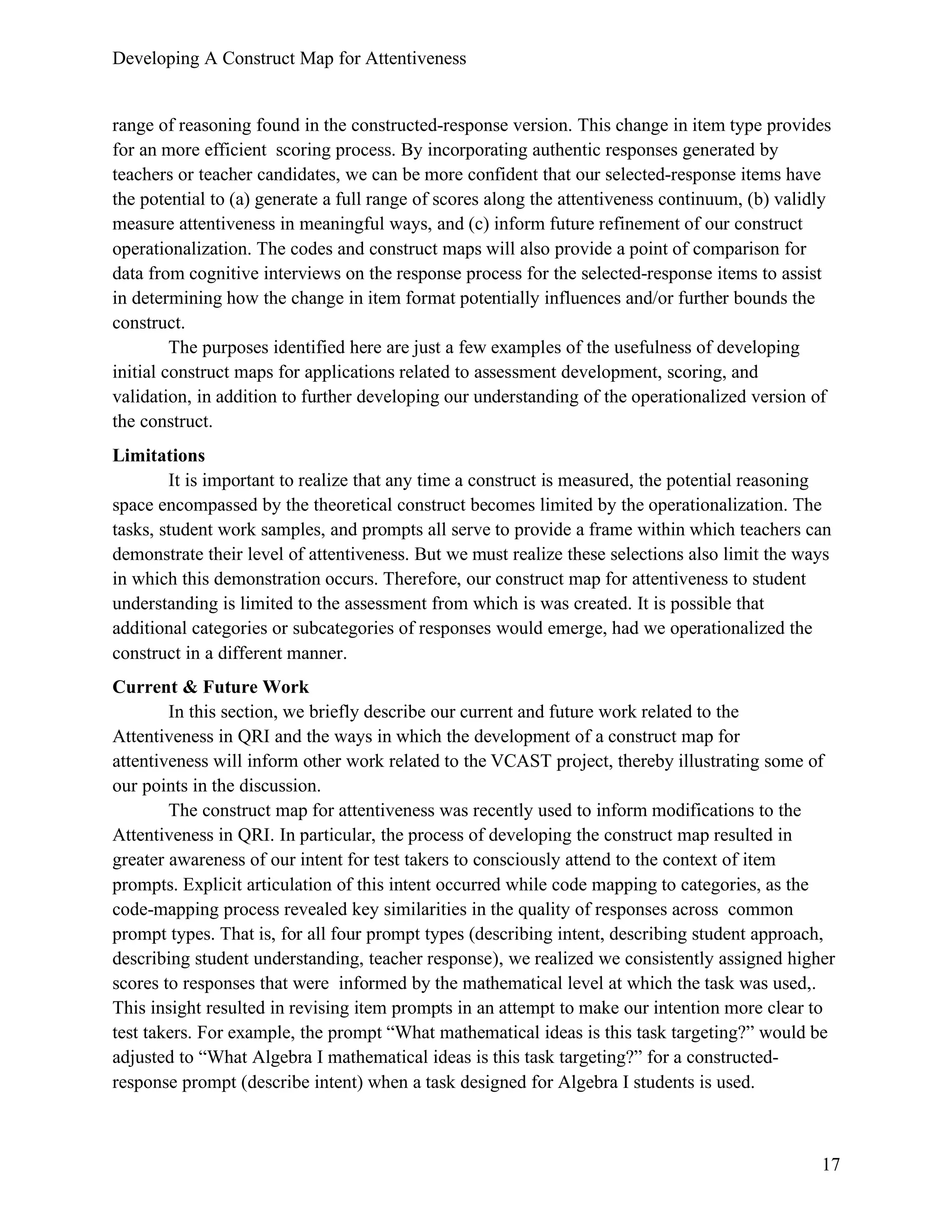 Developing A Construct Map for Attentiveness
17
range of reasoning found in the constructed-response version. This change in item type provides
for an more efficient scoring process. By incorporating authentic responses generated by
teachers or teacher candidates, we can be more confident that our selected-response items have
the potential to (a) generate a full range of scores along the attentiveness continuum, (b) validly
measure attentiveness in meaningful ways, and (c) inform future refinement of our construct
operationalization. The codes and construct maps will also provide a point of comparison for
data from cognitive interviews on the response process for the selected-response items to assist
in determining how the change in item format potentially influences and/or further bounds the
construct.
The purposes identified here are just a few examples of the usefulness of developing
initial construct maps for applications related to assessment development, scoring, and
validation, in addition to further developing our understanding of the operationalized version of
the construct.
Limitations
It is important to realize that any time a construct is measured, the potential reasoning
space encompassed by the theoretical construct becomes limited by the operationalization. The
tasks, student work samples, and prompts all serve to provide a frame within which teachers can
demonstrate their level of attentiveness. But we must realize these selections also limit the ways
in which this demonstration occurs. Therefore, our construct map for attentiveness to student
understanding is limited to the assessment from which is was created. It is possible that
additional categories or subcategories of responses would emerge, had we operationalized the
construct in a different manner.
Current & Future Work
In this section, we briefly describe our current and future work related to the
Attentiveness in QRI and the ways in which the development of a construct map for
attentiveness will inform other work related to the VCAST project, thereby illustrating some of
our points in the discussion.
The construct map for attentiveness was recently used to inform modifications to the
Attentiveness in QRI. In particular, the process of developing the construct map resulted in
greater awareness of our intent for test takers to consciously attend to the context of item
prompts. Explicit articulation of this intent occurred while code mapping to categories, as the
code-mapping process revealed key similarities in the quality of responses across common
prompt types. That is, for all four prompt types (describing intent, describing student approach,
describing student understanding, teacher response), we realized we consistently assigned higher
scores to responses that were informed by the mathematical level at which the task was used,.
This insight resulted in revising item prompts in an attempt to make our intention more clear to
test takers. For example, the prompt “What mathematical ideas is this task targeting?” would be
adjusted to “What Algebra I mathematical ideas is this task targeting?” for a constructed-
response prompt (describe intent) when a task designed for Algebra I students is used.
 