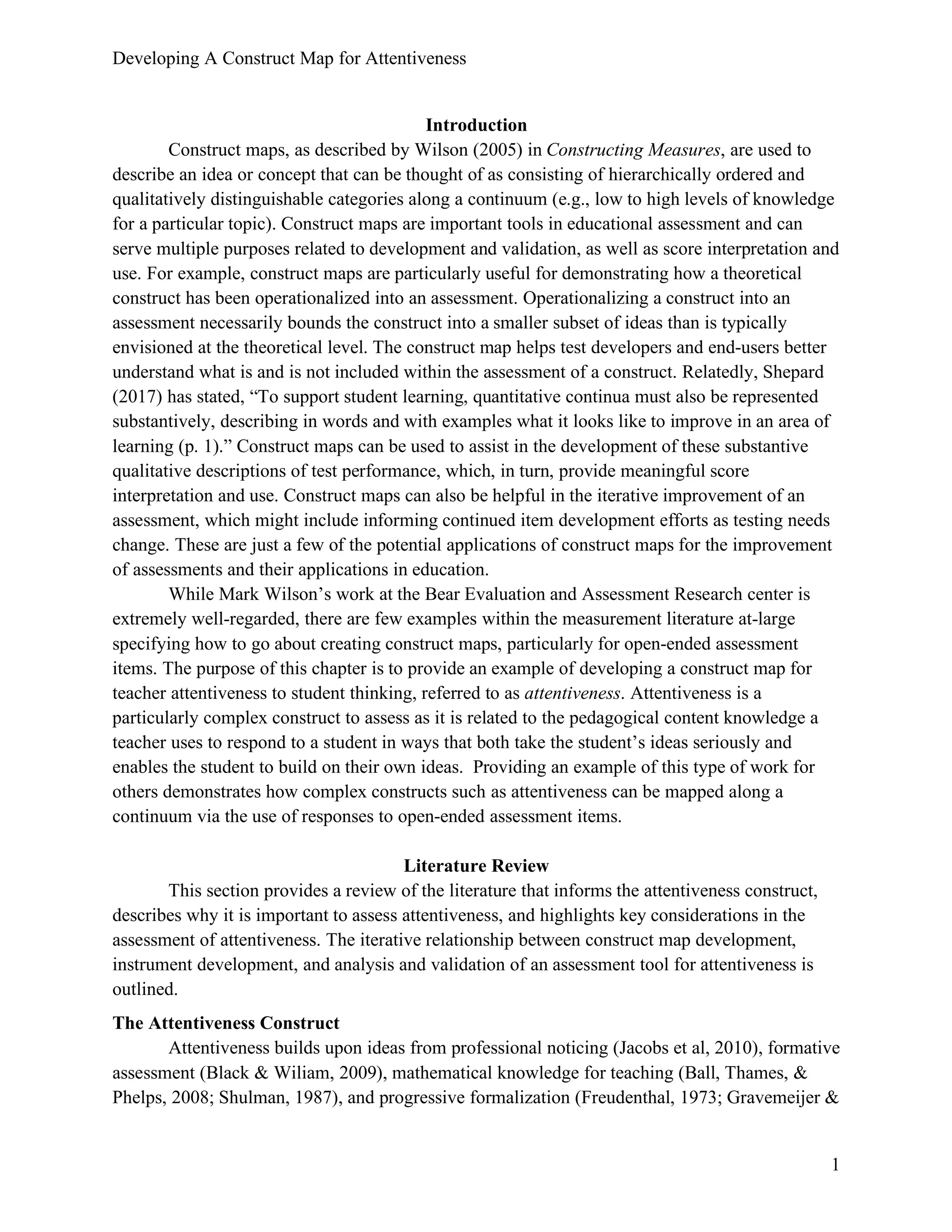 Developing A Construct Map for Attentiveness
1
Introduction
Construct maps, as described by Wilson (2005) in Constructing Measures, are used to
describe an idea or concept that can be thought of as consisting of hierarchically ordered and
qualitatively distinguishable categories along a continuum (e.g., low to high levels of knowledge
for a particular topic). Construct maps are important tools in educational assessment and can
serve multiple purposes related to development and validation, as well as score interpretation and
use. For example, construct maps are particularly useful for demonstrating how a theoretical
construct has been operationalized into an assessment. Operationalizing a construct into an
assessment necessarily bounds the construct into a smaller subset of ideas than is typically
envisioned at the theoretical level. The construct map helps test developers and end-users better
understand what is and is not included within the assessment of a construct. Relatedly, Shepard
(2017) has stated, “To support student learning, quantitative continua must also be represented
substantively, describing in words and with examples what it looks like to improve in an area of
learning (p. 1).” Construct maps can be used to assist in the development of these substantive
qualitative descriptions of test performance, which, in turn, provide meaningful score
interpretation and use. Construct maps can also be helpful in the iterative improvement of an
assessment, which might include informing continued item development efforts as testing needs
change. These are just a few of the potential applications of construct maps for the improvement
of assessments and their applications in education.
While Mark Wilson’s work at the Bear Evaluation and Assessment Research center is
extremely well-regarded, there are few examples within the measurement literature at-large
specifying how to go about creating construct maps, particularly for open-ended assessment
items. The purpose of this chapter is to provide an example of developing a construct map for
teacher attentiveness to student thinking, referred to as attentiveness. Attentiveness is a
particularly complex construct to assess as it is related to the pedagogical content knowledge a
teacher uses to respond to a student in ways that both take the student’s ideas seriously and
enables the student to build on their own ideas. Providing an example of this type of work for
others demonstrates how complex constructs such as attentiveness can be mapped along a
continuum via the use of responses to open-ended assessment items.
Literature Review
This section provides a review of the literature that informs the attentiveness construct,
describes why it is important to assess attentiveness, and highlights key considerations in the
assessment of attentiveness. The iterative relationship between construct map development,
instrument development, and analysis and validation of an assessment tool for attentiveness is
outlined.
The Attentiveness Construct
Attentiveness builds upon ideas from professional noticing (Jacobs et al, 2010), formative
assessment (Black & Wiliam, 2009), mathematical knowledge for teaching (Ball, Thames, &
Phelps, 2008; Shulman, 1987), and progressive formalization (Freudenthal, 1973; Gravemeijer &
 