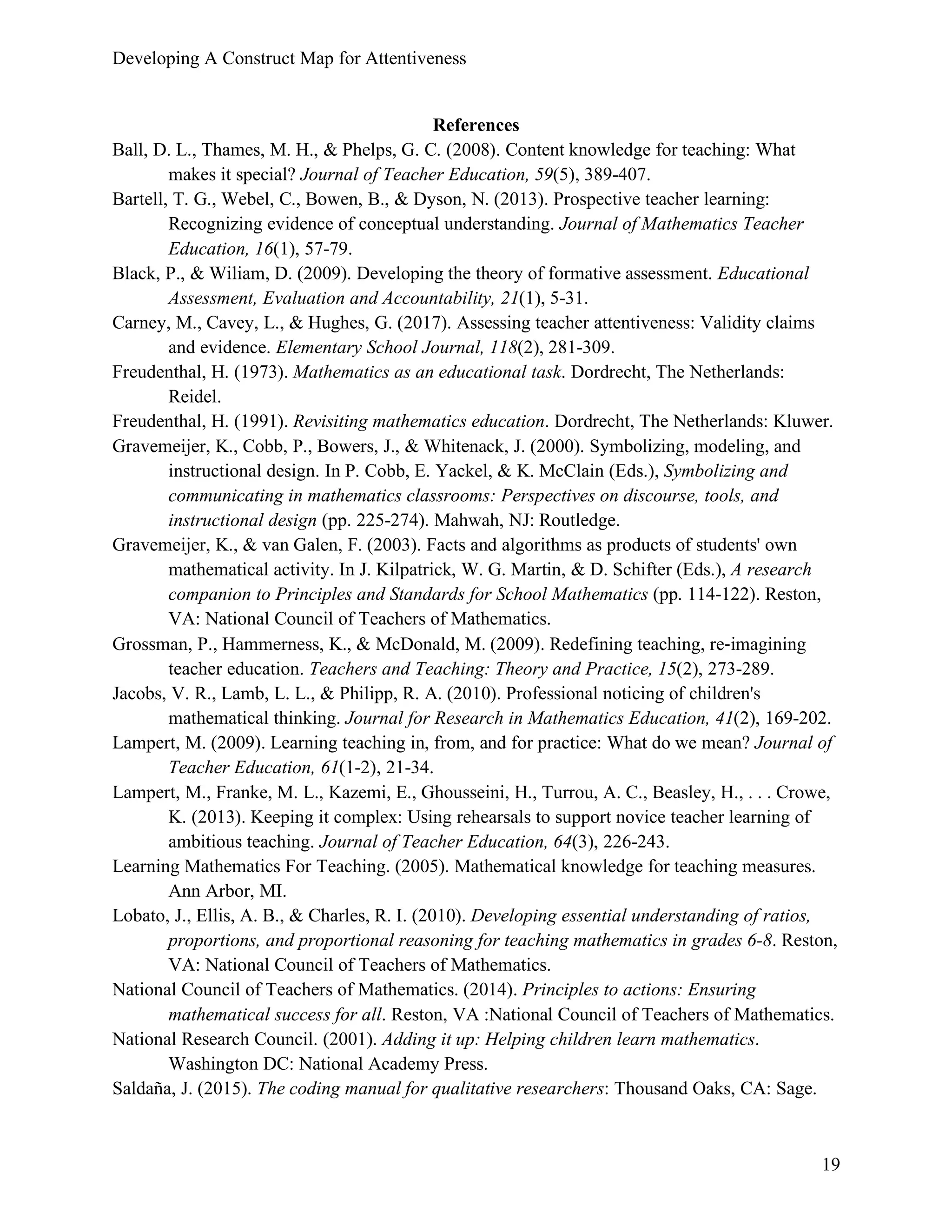 Developing A Construct Map for Attentiveness
19
References
Ball, D. L., Thames, M. H., & Phelps, G. C. (2008). Content knowledge for teaching: What
makes it special? Journal of Teacher Education, 59(5), 389-407.
Bartell, T. G., Webel, C., Bowen, B., & Dyson, N. (2013). Prospective teacher learning:
Recognizing evidence of conceptual understanding. Journal of Mathematics Teacher
Education, 16(1), 57-79.
Black, P., & Wiliam, D. (2009). Developing the theory of formative assessment. Educational
Assessment, Evaluation and Accountability, 21(1), 5-31.
Carney, M., Cavey, L., & Hughes, G. (2017). Assessing teacher attentiveness: Validity claims
and evidence. Elementary School Journal, 118(2), 281-309.
Freudenthal, H. (1973). Mathematics as an educational task. Dordrecht, The Netherlands:
Reidel.
Freudenthal, H. (1991). Revisiting mathematics education. Dordrecht, The Netherlands: Kluwer.
Gravemeijer, K., Cobb, P., Bowers, J., & Whitenack, J. (2000). Symbolizing, modeling, and
instructional design. In P. Cobb, E. Yackel, & K. McClain (Eds.), Symbolizing and
communicating in mathematics classrooms: Perspectives on discourse, tools, and
instructional design (pp. 225-274). Mahwah, NJ: Routledge.
Gravemeijer, K., & van Galen, F. (2003). Facts and algorithms as products of students' own
mathematical activity. In J. Kilpatrick, W. G. Martin, & D. Schifter (Eds.), A research
companion to Principles and Standards for School Mathematics (pp. 114-122). Reston,
VA: National Council of Teachers of Mathematics.
Grossman, P., Hammerness, K., & McDonald, M. (2009). Redefining teaching, re-imagining
teacher education. Teachers and Teaching: Theory and Practice, 15(2), 273-289.
Jacobs, V. R., Lamb, L. L., & Philipp, R. A. (2010). Professional noticing of children's
mathematical thinking. Journal for Research in Mathematics Education, 41(2), 169-202.
Lampert, M. (2009). Learning teaching in, from, and for practice: What do we mean? Journal of
Teacher Education, 61(1-2), 21-34.
Lampert, M., Franke, M. L., Kazemi, E., Ghousseini, H., Turrou, A. C., Beasley, H., . . . Crowe,
K. (2013). Keeping it complex: Using rehearsals to support novice teacher learning of
ambitious teaching. Journal of Teacher Education, 64(3), 226-243.
Learning Mathematics For Teaching. (2005). Mathematical knowledge for teaching measures.
Ann Arbor, MI.
Lobato, J., Ellis, A. B., & Charles, R. I. (2010). Developing essential understanding of ratios,
proportions, and proportional reasoning for teaching mathematics in grades 6-8. Reston,
VA: National Council of Teachers of Mathematics.
National Council of Teachers of Mathematics. (2014). Principles to actions: Ensuring
mathematical success for all. Reston, VA :National Council of Teachers of Mathematics.
National Research Council. (2001). Adding it up: Helping children learn mathematics.
Washington DC: National Academy Press.
Saldaña, J. (2015). The coding manual for qualitative researchers: Thousand Oaks, CA: Sage.
 