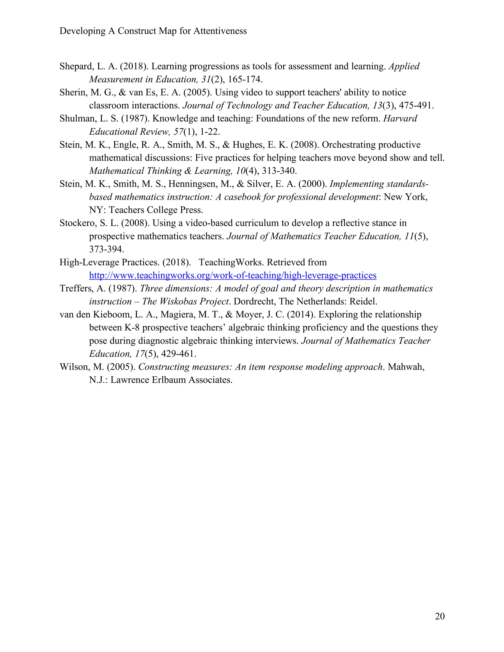 Developing A Construct Map for Attentiveness
20
Shepard, L. A. (2018). Learning progressions as tools for assessment and learning. Applied
Measurement in Education, 31(2), 165-174.
Sherin, M. G., & van Es, E. A. (2005). Using video to support teachers' ability to notice
classroom interactions. Journal of Technology and Teacher Education, 13(3), 475-491.
Shulman, L. S. (1987). Knowledge and teaching: Foundations of the new reform. Harvard
Educational Review, 57(1), 1-22.
Stein, M. K., Engle, R. A., Smith, M. S., & Hughes, E. K. (2008). Orchestrating productive
mathematical discussions: Five practices for helping teachers move beyond show and tell.
Mathematical Thinking & Learning, 10(4), 313-340.
Stein, M. K., Smith, M. S., Henningsen, M., & Silver, E. A. (2000). Implementing standards-
based mathematics instruction: A casebook for professional development: New York,
NY: Teachers College Press.
Stockero, S. L. (2008). Using a video-based curriculum to develop a reflective stance in
prospective mathematics teachers. Journal of Mathematics Teacher Education, 11(5),
373-394.
High-Leverage Practices. (2018). TeachingWorks. Retrieved from
http://www.teachingworks.org/work-of-teaching/high-leverage-practices
Treffers, A. (1987). Three dimensions: A model of goal and theory description in mathematics
instruction – The Wiskobas Project. Dordrecht, The Netherlands: Reidel.
van den Kieboom, L. A., Magiera, M. T., & Moyer, J. C. (2014). Exploring the relationship
between K-8 prospective teachers’ algebraic thinking proficiency and the questions they
pose during diagnostic algebraic thinking interviews. Journal of Mathematics Teacher
Education, 17(5), 429-461.
Wilson, M. (2005). Constructing measures: An item response modeling approach. Mahwah,
N.J.: Lawrence Erlbaum Associates.
 