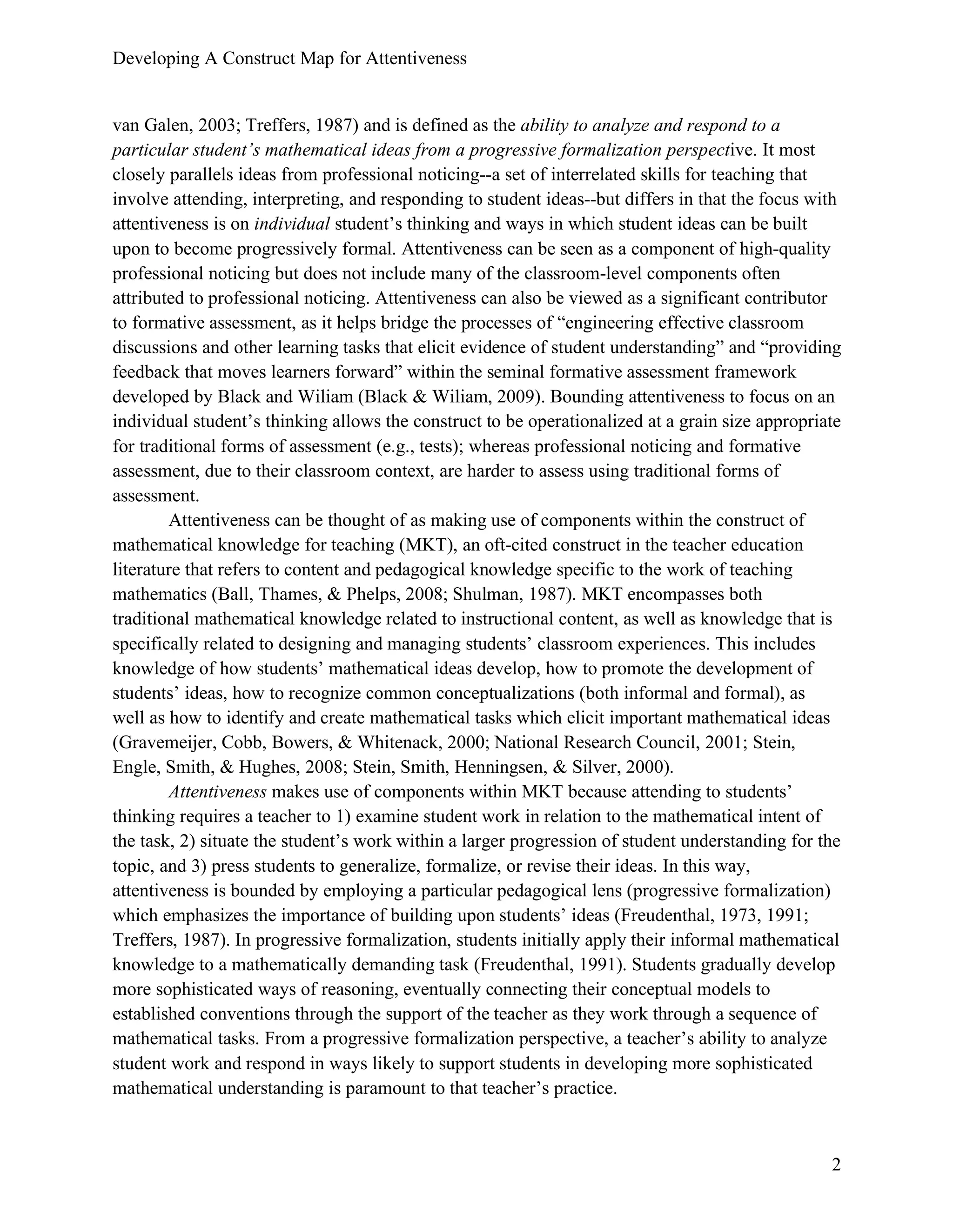 Developing A Construct Map for Attentiveness
2
van Galen, 2003; Treffers, 1987) and is defined as the ability to analyze and respond to a
particular student’s mathematical ideas from a progressive formalization perspective. It most
closely parallels ideas from professional noticing--a set of interrelated skills for teaching that
involve attending, interpreting, and responding to student ideas--but differs in that the focus with
attentiveness is on individual student’s thinking and ways in which student ideas can be built
upon to become progressively formal. Attentiveness can be seen as a component of high-quality
professional noticing but does not include many of the classroom-level components often
attributed to professional noticing. Attentiveness can also be viewed as a significant contributor
to formative assessment, as it helps bridge the processes of “engineering effective classroom
discussions and other learning tasks that elicit evidence of student understanding” and “providing
feedback that moves learners forward” within the seminal formative assessment framework
developed by Black and Wiliam (Black & Wiliam, 2009). Bounding attentiveness to focus on an
individual student’s thinking allows the construct to be operationalized at a grain size appropriate
for traditional forms of assessment (e.g., tests); whereas professional noticing and formative
assessment, due to their classroom context, are harder to assess using traditional forms of
assessment.
Attentiveness can be thought of as making use of components within the construct of
mathematical knowledge for teaching (MKT), an oft-cited construct in the teacher education
literature that refers to content and pedagogical knowledge specific to the work of teaching
mathematics (Ball, Thames, & Phelps, 2008; Shulman, 1987). MKT encompasses both
traditional mathematical knowledge related to instructional content, as well as knowledge that is
specifically related to designing and managing students’ classroom experiences. This includes
knowledge of how students’ mathematical ideas develop, how to promote the development of
students’ ideas, how to recognize common conceptualizations (both informal and formal), as
well as how to identify and create mathematical tasks which elicit important mathematical ideas
(Gravemeijer, Cobb, Bowers, & Whitenack, 2000; National Research Council, 2001; Stein,
Engle, Smith, & Hughes, 2008; Stein, Smith, Henningsen, & Silver, 2000).
Attentiveness makes use of components within MKT because attending to students’
thinking requires a teacher to 1) examine student work in relation to the mathematical intent of
the task, 2) situate the student’s work within a larger progression of student understanding for the
topic, and 3) press students to generalize, formalize, or revise their ideas. In this way,
attentiveness is bounded by employing a particular pedagogical lens (progressive formalization)
which emphasizes the importance of building upon students’ ideas (Freudenthal, 1973, 1991;
Treffers, 1987). In progressive formalization, students initially apply their informal mathematical
knowledge to a mathematically demanding task (Freudenthal, 1991). Students gradually develop
more sophisticated ways of reasoning, eventually connecting their conceptual models to
established conventions through the support of the teacher as they work through a sequence of
mathematical tasks. From a progressive formalization perspective, a teacher’s ability to analyze
student work and respond in ways likely to support students in developing more sophisticated
mathematical understanding is paramount to that teacher’s practice.
 