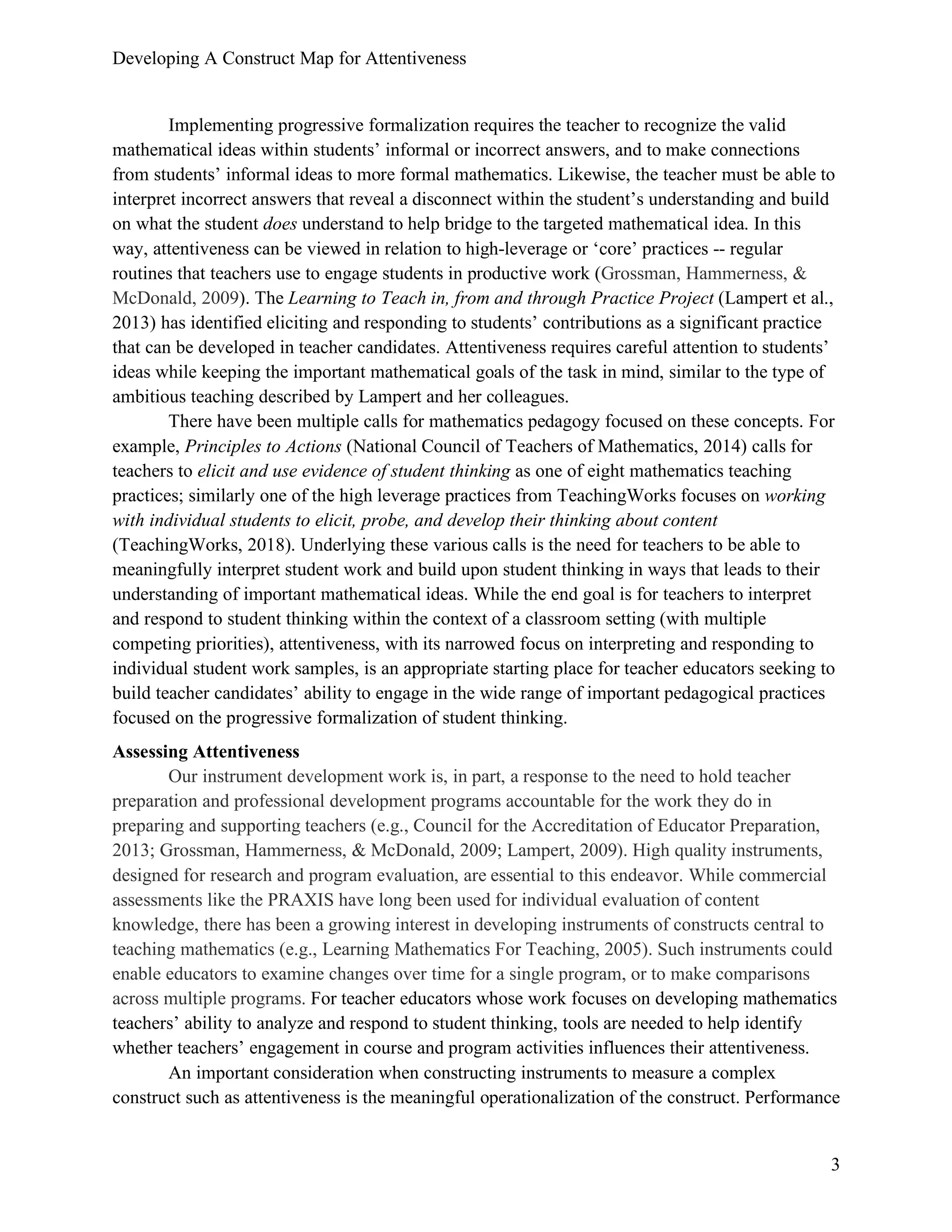 Developing A Construct Map for Attentiveness
3
Implementing progressive formalization requires the teacher to recognize the valid
mathematical ideas within students’ informal or incorrect answers, and to make connections
from students’ informal ideas to more formal mathematics. Likewise, the teacher must be able to
interpret incorrect answers that reveal a disconnect within the student’s understanding and build
on what the student does understand to help bridge to the targeted mathematical idea. In this
way, attentiveness can be viewed in relation to high-leverage or ‘core’ practices -- regular
routines that teachers use to engage students in productive work (Grossman, Hammerness, &
McDonald, 2009). The Learning to Teach in, from and through Practice Project (Lampert et al.,
2013) has identified eliciting and responding to students’ contributions as a significant practice
that can be developed in teacher candidates. Attentiveness requires careful attention to students’
ideas while keeping the important mathematical goals of the task in mind, similar to the type of
ambitious teaching described by Lampert and her colleagues.
There have been multiple calls for mathematics pedagogy focused on these concepts. For
example, Principles to Actions (National Council of Teachers of Mathematics, 2014) calls for
teachers to elicit and use evidence of student thinking as one of eight mathematics teaching
practices; similarly one of the high leverage practices from TeachingWorks focuses on working
with individual students to elicit, probe, and develop their thinking about content
(TeachingWorks, 2018). Underlying these various calls is the need for teachers to be able to
meaningfully interpret student work and build upon student thinking in ways that leads to their
understanding of important mathematical ideas. While the end goal is for teachers to interpret
and respond to student thinking within the context of a classroom setting (with multiple
competing priorities), attentiveness, with its narrowed focus on interpreting and responding to
individual student work samples, is an appropriate starting place for teacher educators seeking to
build teacher candidates’ ability to engage in the wide range of important pedagogical practices
focused on the progressive formalization of student thinking.
Assessing Attentiveness
Our instrument development work is, in part, a response to the need to hold teacher
preparation and professional development programs accountable for the work they do in
preparing and supporting teachers (e.g., Council for the Accreditation of Educator Preparation,
2013; Grossman, Hammerness, & McDonald, 2009; Lampert, 2009). High quality instruments,
designed for research and program evaluation, are essential to this endeavor. While commercial
assessments like the PRAXIS have long been used for individual evaluation of content
knowledge, there has been a growing interest in developing instruments of constructs central to
teaching mathematics (e.g., Learning Mathematics For Teaching, 2005). Such instruments could
enable educators to examine changes over time for a single program, or to make comparisons
across multiple programs. For teacher educators whose work focuses on developing mathematics
teachers’ ability to analyze and respond to student thinking, tools are needed to help identify
whether teachers’ engagement in course and program activities influences their attentiveness.
An important consideration when constructing instruments to measure a complex
construct such as attentiveness is the meaningful operationalization of the construct. Performance
 