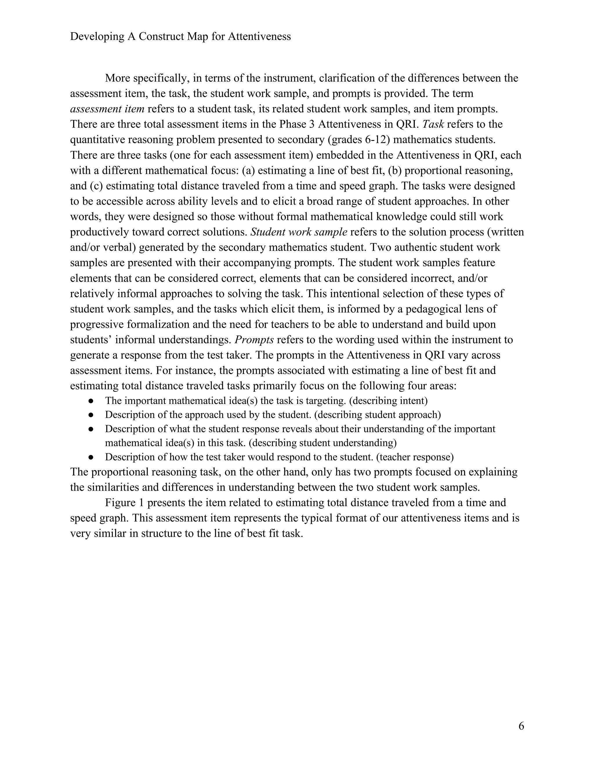 Developing A Construct Map for Attentiveness
6
More specifically, in terms of the instrument, clarification of the differences between the
assessment item, the task, the student work sample, and prompts is provided. The term
assessment item refers to a student task, its related student work samples, and item prompts.
There are three total assessment items in the Phase 3 Attentiveness in QRI. Task refers to the
quantitative reasoning problem presented to secondary (grades 6-12) mathematics students.
There are three tasks (one for each assessment item) embedded in the Attentiveness in QRI, each
with a different mathematical focus: (a) estimating a line of best fit, (b) proportional reasoning,
and (c) estimating total distance traveled from a time and speed graph. The tasks were designed
to be accessible across ability levels and to elicit a broad range of student approaches. In other
words, they were designed so those without formal mathematical knowledge could still work
productively toward correct solutions. Student work sample refers to the solution process (written
and/or verbal) generated by the secondary mathematics student. Two authentic student work
samples are presented with their accompanying prompts. The student work samples feature
elements that can be considered correct, elements that can be considered incorrect, and/or
relatively informal approaches to solving the task. This intentional selection of these types of
student work samples, and the tasks which elicit them, is informed by a pedagogical lens of
progressive formalization and the need for teachers to be able to understand and build upon
students’ informal understandings. Prompts refers to the wording used within the instrument to
generate a response from the test taker. The prompts in the Attentiveness in QRI vary across
assessment items. For instance, the prompts associated with estimating a line of best fit and
estimating total distance traveled tasks primarily focus on the following four areas:
● The important mathematical idea(s) the task is targeting. (describing intent)
● Description of the approach used by the student. (describing student approach)
● Description of what the student response reveals about their understanding of the important
mathematical idea(s) in this task. (describing student understanding)
● Description of how the test taker would respond to the student. (teacher response)
The proportional reasoning task, on the other hand, only has two prompts focused on explaining
the similarities and differences in understanding between the two student work samples.
Figure 1 presents the item related to estimating total distance traveled from a time and
speed graph. This assessment item represents the typical format of our attentiveness items and is
very similar in structure to the line of best fit task.
 
