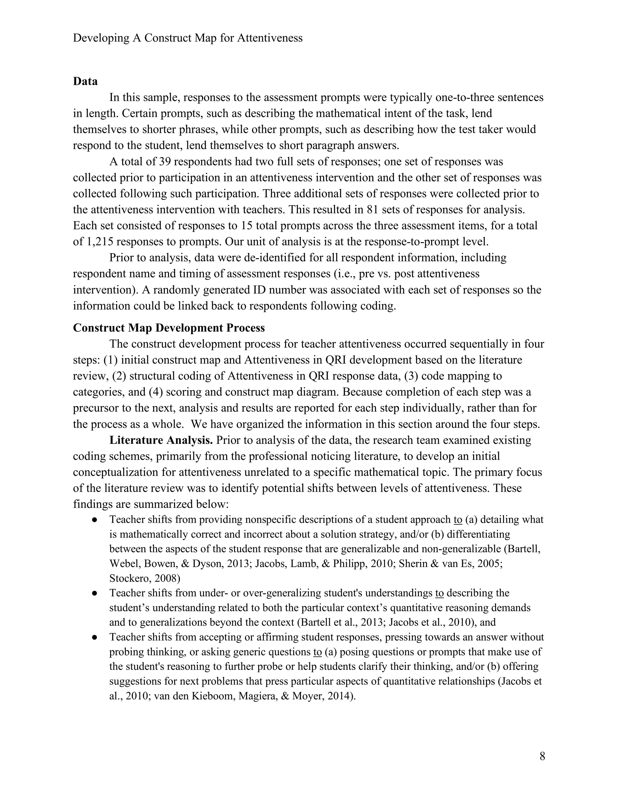 Developing A Construct Map for Attentiveness
8
Data
In this sample, responses to the assessment prompts were typically one-to-three sentences
in length. Certain prompts, such as describing the mathematical intent of the task, lend
themselves to shorter phrases, while other prompts, such as describing how the test taker would
respond to the student, lend themselves to short paragraph answers.
A total of 39 respondents had two full sets of responses; one set of responses was
collected prior to participation in an attentiveness intervention and the other set of responses was
collected following such participation. Three additional sets of responses were collected prior to
the attentiveness intervention with teachers. This resulted in 81 sets of responses for analysis.
Each set consisted of responses to 15 total prompts across the three assessment items, for a total
of 1,215 responses to prompts. Our unit of analysis is at the response-to-prompt level.
Prior to analysis, data were de-identified for all respondent information, including
respondent name and timing of assessment responses (i.e., pre vs. post attentiveness
intervention). A randomly generated ID number was associated with each set of responses so the
information could be linked back to respondents following coding.
Construct Map Development Process
The construct development process for teacher attentiveness occurred sequentially in four
steps: (1) initial construct map and Attentiveness in QRI development based on the literature
review, (2) structural coding of Attentiveness in QRI response data, (3) code mapping to
categories, and (4) scoring and construct map diagram. Because completion of each step was a
precursor to the next, analysis and results are reported for each step individually, rather than for
the process as a whole. We have organized the information in this section around the four steps.
Literature Analysis. Prior to analysis of the data, the research team examined existing
coding schemes, primarily from the professional noticing literature, to develop an initial
conceptualization for attentiveness unrelated to a specific mathematical topic. The primary focus
of the literature review was to identify potential shifts between levels of attentiveness. These
findings are summarized below:
● Teacher shifts from providing nonspecific descriptions of a student approach to (a) detailing what
is mathematically correct and incorrect about a solution strategy, and/or (b) differentiating
between the aspects of the student response that are generalizable and non-generalizable (Bartell,
Webel, Bowen, & Dyson, 2013; Jacobs, Lamb, & Philipp, 2010; Sherin & van Es, 2005;
Stockero, 2008)
● Teacher shifts from under- or over-generalizing student's understandings to describing the
student’s understanding related to both the particular context’s quantitative reasoning demands
and to generalizations beyond the context (Bartell et al., 2013; Jacobs et al., 2010), and
● Teacher shifts from accepting or affirming student responses, pressing towards an answer without
probing thinking, or asking generic questions to (a) posing questions or prompts that make use of
the student's reasoning to further probe or help students clarify their thinking, and/or (b) offering
suggestions for next problems that press particular aspects of quantitative relationships (Jacobs et
al., 2010; van den Kieboom, Magiera, & Moyer, 2014).
 