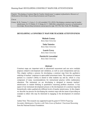 Running Head: DEVELOPING CONSTRUCT MAPS FOR ATTENTIVENESS
Preprint: “Developing a Construct Map for Teacher Attentiveness” to appear in Quantitative Measures of
Mathematical Knowledge: Researching Instruments and Perspective.
Cite as:
Carney, M. B., Totorica, T., Cavey, L. O., & Lowenthal, P. R. (2019). Developing a construct map for teacher
attentiveness. In J. D. Bostic, E. E. Krupa, & J. C. Shih (Eds.), Quantitative measures of mathematical
knowledge: Researching instruments and perspectives (pp. 152-178). New York, NY: Routledge.
DEVELOPING A CONSTRUCT MAP FOR TEACHER ATTENTIVENESS
Michele Carney
Boise State University
Tatia Totorica
Boise State University
Laurie Cavey
Boise State University
Patrick R. Lowenthal
Boise State University
Abstract
Construct maps are important tools in educational assessment and can serve multiple
purposes related to development and validation, as well as score interpretation and use.
This chapter outlines a process for developing a construct map from the qualitative
ordering of teachers’ responses to open-ended assessment items. The construct of interest
pertains to a teacher’s ability to attend to what students say and do, which is a key
component of many recommendations for instructional practice within mathematics
education. The instrument we are developing is designed to measure teachers’
attentiveness to student thinking in quantitative reasoning problem situations. A key
aspect of our instrument development process is the development of a construct map that
hierarchically orders qualitatively different levels of teacher attentiveness. In this chapter
we describe our process for developing the construct map with the intent of providing an
example to others who may be interested in engaging in the development of construct
maps.
Author Note: This research was supported in part by grant #1726543 Preparing
Secondary Mathematics Teachers with Video Cases of Students’ Functional Reasoning
from the National Science Foundation.
 