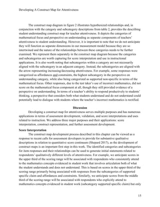 Developing A Construct Map for Attentiveness
15
The construct map diagram in figure 2 illustrates hypothesized relationships and, in
conjunction with the category and subcategory descriptions from table 2, provides the describing
student understanding construct map for teacher attentiveness. It depicts the categories of
mathematical focus and perspective on understanding as separate components of teachers’
attentiveness to student understanding. However, it is important to note that we do not anticipate
they will function as separate dimensions in our measurement model because they are so
intertwined and the nature of the relationships between these categories needs to be further
examined. We represent them separately in the construct map diagram because the categories
and subcategories are worth capturing for score interpretation and use in instructional
applications. It is also worth noting that subcategories within a category are not necessarily
aligned with the subcategory in an adjacent category. Instead, the subcategories are aligned with
the arrow representing increasing/decreasing attentiveness. For example, some responses were
categorized as affordances and constraints, the highest subcategory in the perspective on
understanding category, while also being categorized as supported non-specific in terms of the
mathematical focus. Other responses, due to the test taker’s use of incorrect mathematics, did not
score on the mathematical focus component at all, though they still provided evidence of a
perspective on understanding. In terms of a teacher’s ability to respond productively to students’
thinking, a perspective that considers both what students understand and do not understand could
potentially lead to dialogue with students where the teacher’s incorrect mathematics is rectified.
Discussion
Developing a construct map for attentiveness serves multiple purposes and has numerous
applications in terms of assessment development, validation, and score interpretations and uses
related to instruction. We address three major purposes and their applications: score
interpretation, construct representation, and further assessment development.
Score Interpretation
The construct map development process described in this chapter can be viewed as a
response to recent calls for assessment developers to provide for substantive qualitative
descriptions in relation to quantitative score continuum (Shepard 2017), as the development of
construct maps is an important first step in this work. The identified categories and subcategories
for item responses and their relationships can be used to generate initial statements related to
respondents’ qualitatively different levels of attentiveness. For example, we anticipate scores in
the upper third of the scoring range will be associated with respondents who consistently attend
to the mathematics concepts evidenced in student work that involves articulation both of what
the student understands and does not understand. This is based on scores in the upper third of the
scoring range primarily being associated with responses from the subcategories of supported
specific claim and affordances and constraints. Similarly, we anticipate scores from the middle
third of the scoring range will be associated with respondents who explicitly attend to
mathematics concepts evidenced in student work (subcategory supported specific claim) but only
 