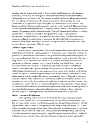 Developing A Construct Map for Attentiveness
16
articulate what the student understands or does not understand (subcategory affordances or
constraints), or they may have less specific attention to the mathematical intent of the task
(subcategory supported non-specific) but focus on articulating what the student understands and
does not understand (subcategory affordances or constraints). By articulating the likely
combinations of response sub-categories and point options illustrated by the construct map
diagram, qualitative descriptors of respondents’ scores are readily generated.. These descriptors
can then be further examined in relation to empirical data and refined to develop the qualitative
ordering of respondents within the construct map. This work supports valid inferences regarding
teachers’ level of attentiveness based on their quantitative scores. Meaningful score
interpretations and valid inferences also contribute to research being done in both formative
assessment and professional noticing, as examining the relationships between attentiveness
scores and the quality of noticing and assessment during mathematics instruction could reveal
unexplored connections worthy of further study.
Construct Representation
The attentiveness construct draws from multiple aspects of the research literature, such as
mathematical knowledge for teaching, progressive formalization, and professional noticing. The
generation of construct maps that summarize and generalize the range of reasoning captured by
our constructed response items has two important applications. First, it helps to describe what is
being assessed in our operationalized version of the construct, assisting with construction
representation validation processes. As previously described, operationalizing a construct
necessarily restricts the boundaries of that construct beyond what might be included in a
theoretical description. Our construct map describes which aspects are and are not included
within the operationalization. For example, the describing student understanding construct map
clarifies the aspects of understanding teachers focus on in their response – mathematical focus
and perspective on understanding. Providing a summary description of this work to assessment
users can help them better understand the construct focus of the assessment to determine if it is
appropriate for their needs. A second potential application involves the use of the construct map
by mathematics teacher educators in instructional or professional development settings. Because
the construct map illustrates and describes the components of attentiveness, it has the potential to
support teacher learning and understanding of the construct itself and to frame and inform
activities designed to support growth and development of attentiveness in educators.
Further Assessment Development
Lastly, regarding further assessment development, the process of categorizing and
scoring constructed-responses can be time-consuming and expensive when applied to a large
data set. One potential solution is further item development through the construction of selected-
response items (for an example of this application see Carney, Cavey, and Hughes, 2017). The
coding and category tables describe the range of reasoning that occurs in response to a particular
assessment task, student work sample, and related prompt. Describing the range of reasoning
elicited by constructed response items makes it possible - as assessment developers – to identify
authentic responses for use in the development of selected-response items that represent this
 